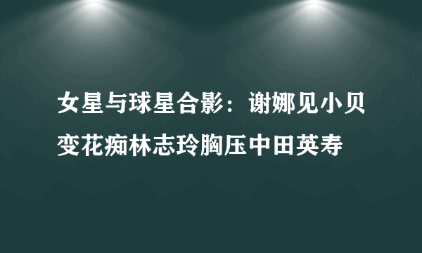 女星与球星合影：谢娜见小贝变花痴林志玲胸压中田英寿