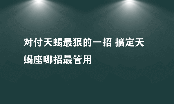 对付天蝎最狠的一招 搞定天蝎座哪招最管用