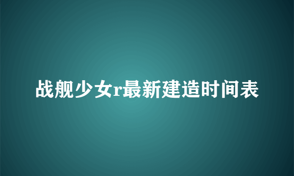 战舰少女r最新建造时间表