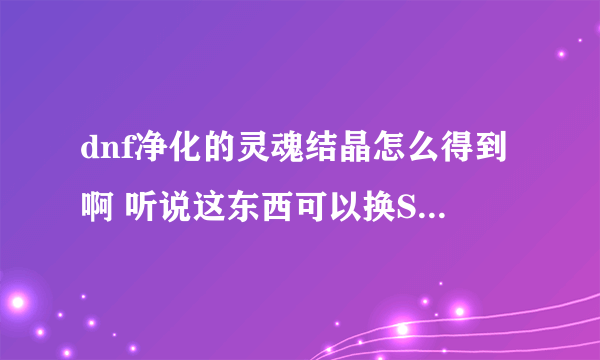 dnf净化的灵魂结晶怎么得到啊 听说这东西可以换SS ，求解啊