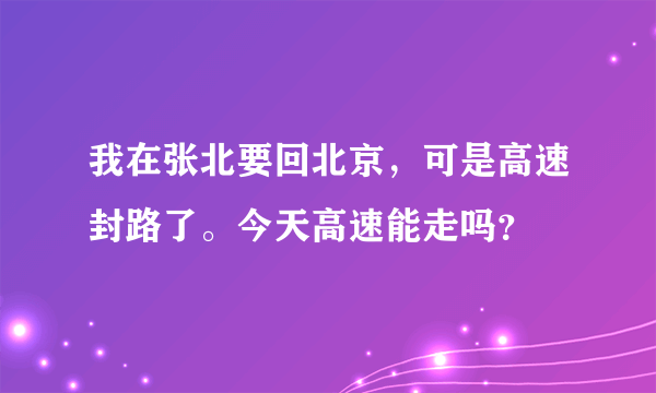 我在张北要回北京，可是高速封路了。今天高速能走吗？