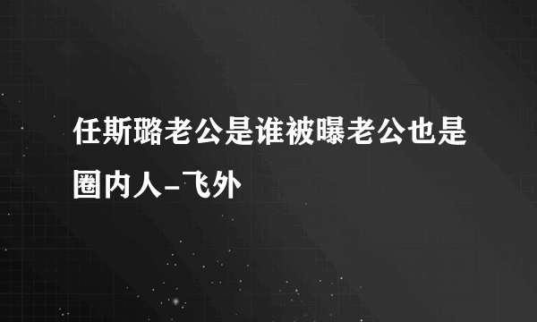 任斯璐老公是谁被曝老公也是圈内人-飞外