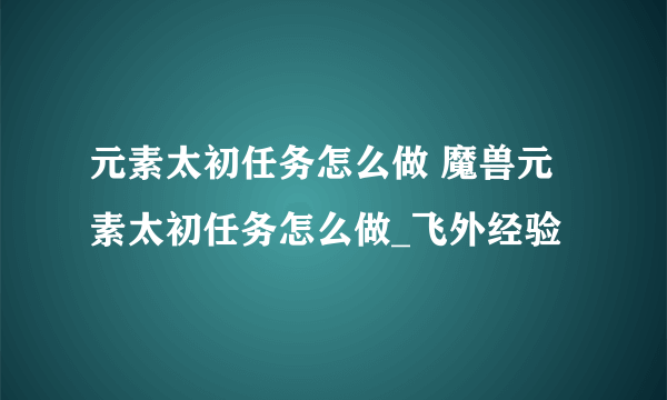 元素太初任务怎么做 魔兽元素太初任务怎么做_飞外经验