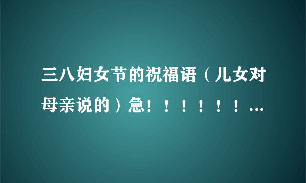 三八妇女节的祝福语（儿女对母亲说的）急！！！！！！！！！~~~~~~