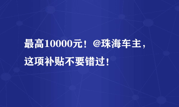 最高10000元！@珠海车主，这项补贴不要错过！