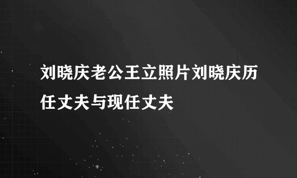 刘晓庆老公王立照片刘晓庆历任丈夫与现任丈夫