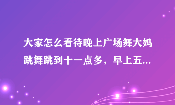 大家怎么看待晚上广场舞大妈跳舞跳到十一点多，早上五点多大爷们又开始甩鞭子的事情？