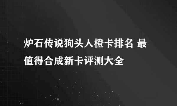 炉石传说狗头人橙卡排名 最值得合成新卡评测大全