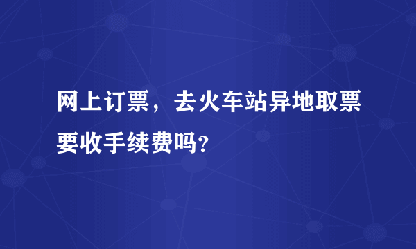 网上订票，去火车站异地取票要收手续费吗？