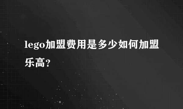 lego加盟费用是多少如何加盟乐高？