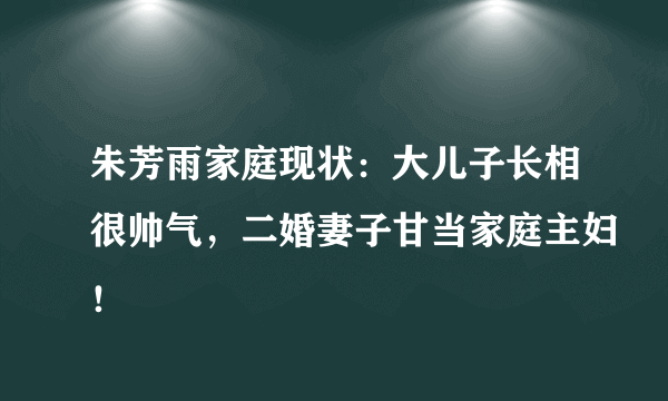 朱芳雨家庭现状：大儿子长相很帅气，二婚妻子甘当家庭主妇！