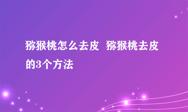 猕猴桃怎么去皮  猕猴桃去皮的3个方法