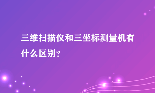 三维扫描仪和三坐标测量机有什么区别？