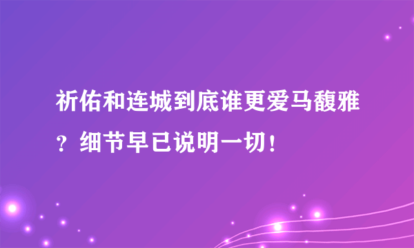 祈佑和连城到底谁更爱马馥雅？细节早已说明一切！