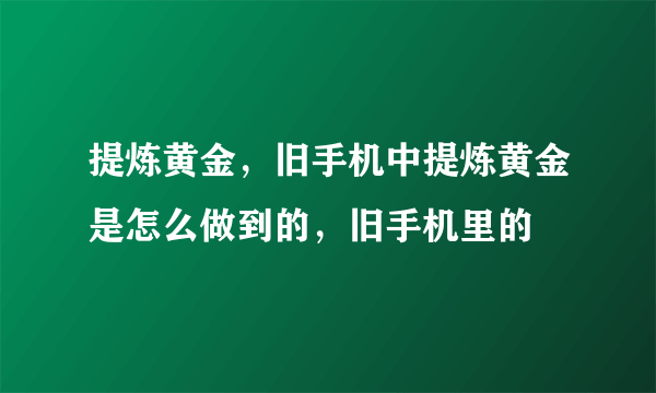 提炼黄金，旧手机中提炼黄金是怎么做到的，旧手机里的