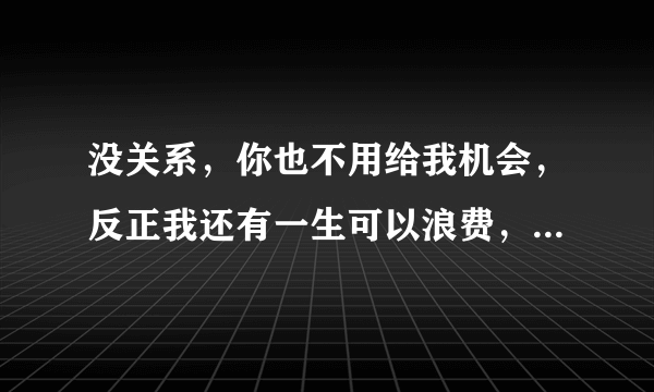 没关系，你也不用给我机会，反正我还有一生可以浪费，爱上一个不爱你的人，过多的话语是打扰，为她可以付