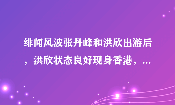 绯闻风波张丹峰和洪欣出游后，洪欣状态良好现身香港，真的原谅了吗？