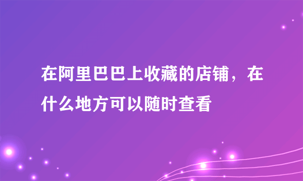 在阿里巴巴上收藏的店铺，在什么地方可以随时查看