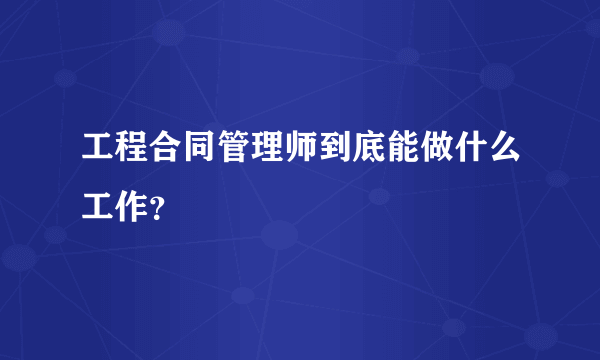 工程合同管理师到底能做什么工作？