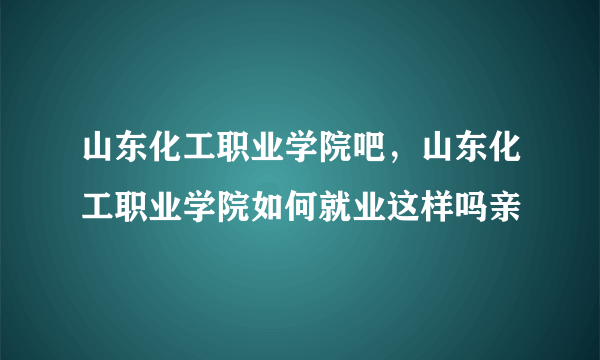 山东化工职业学院吧，山东化工职业学院如何就业这样吗亲