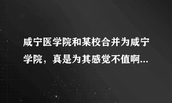 咸宁医学院和某校合并为咸宁学院，真是为其感觉不值啊，是不是啊？