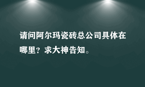 请问阿尔玛瓷砖总公司具体在哪里？求大神告知。