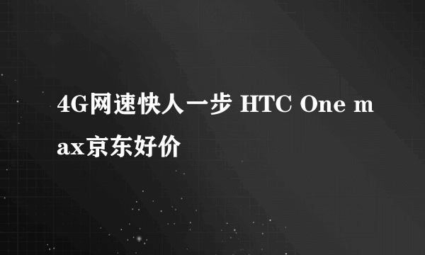 4G网速快人一步 HTC One max京东好价