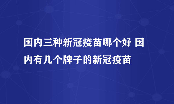 国内三种新冠疫苗哪个好 国内有几个牌子的新冠疫苗