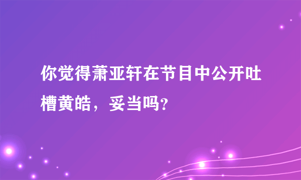 你觉得萧亚轩在节目中公开吐槽黄皓，妥当吗？