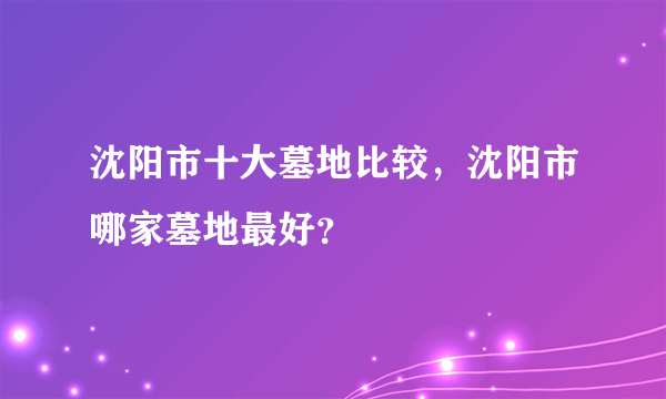 沈阳市十大墓地比较，沈阳市哪家墓地最好？