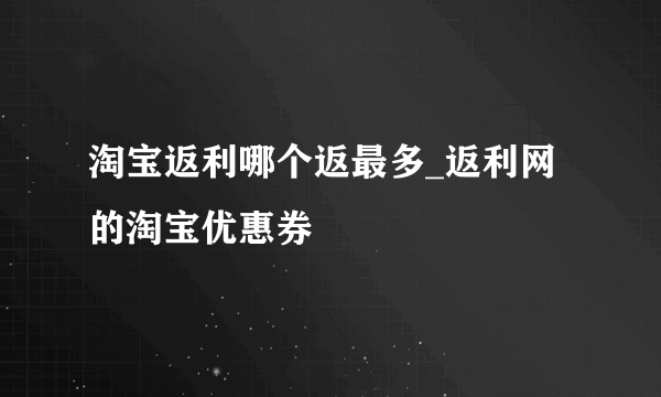 淘宝返利哪个返最多_返利网的淘宝优惠券