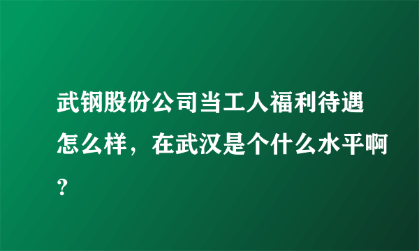 武钢股份公司当工人福利待遇怎么样，在武汉是个什么水平啊？