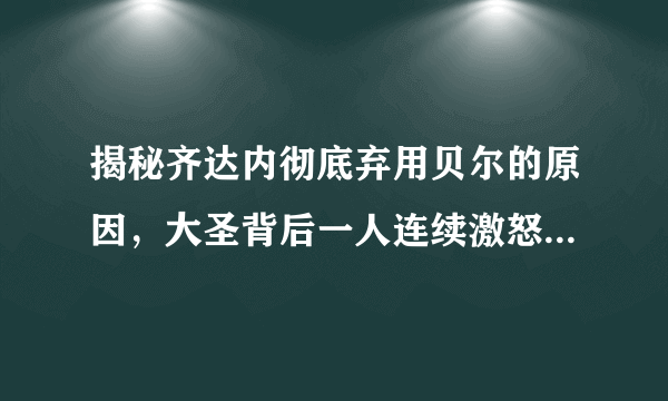 揭秘齐达内彻底弃用贝尔的原因，大圣背后一人连续激怒皇马教练