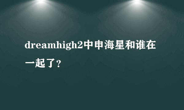 dreamhigh2中申海星和谁在一起了？