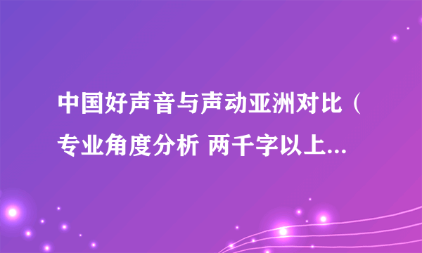 中国好声音与声动亚洲对比（专业角度分析 两千字以上）好的话再加100分