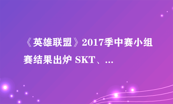 《英雄联盟》2017季中赛小组赛结果出炉 SKT、WE、G2、FW进军四强