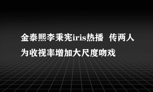 金泰熙李秉宪iris热播  传两人为收视率增加大尺度吻戏