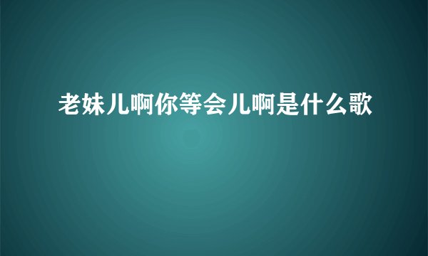 老妹儿啊你等会儿啊是什么歌