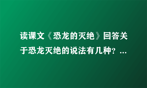 读课文《恐龙的灭绝》回答关于恐龙灭绝的说法有几种？一种说法是什么？另一种说法是什么？还有什么样的说法？