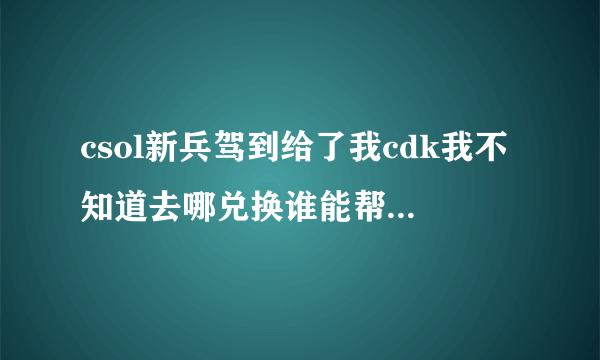 csol新兵驾到给了我cdk我不知道去哪兑换谁能帮帮忙啊发网站谢谢