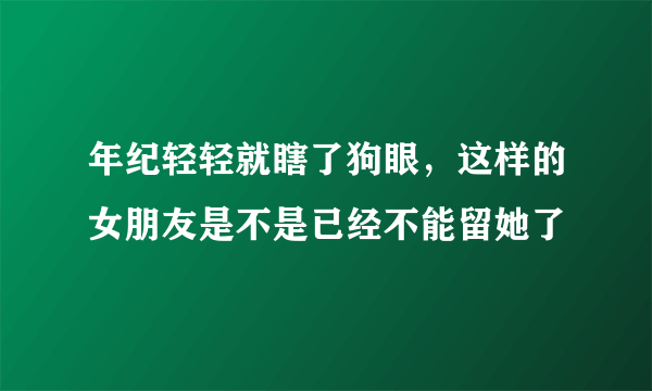 年纪轻轻就瞎了狗眼，这样的女朋友是不是已经不能留她了