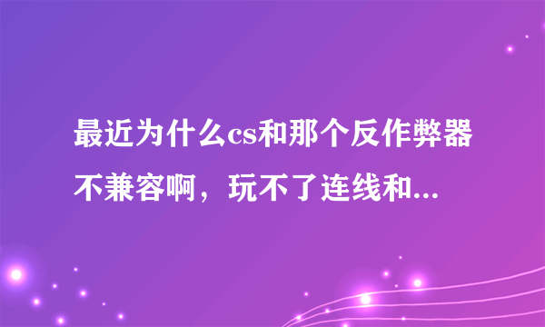 最近为什么cs和那个反作弊器不兼容啊，玩不了连线和其他玩家一起玩，请问高手快帮忙解决啊