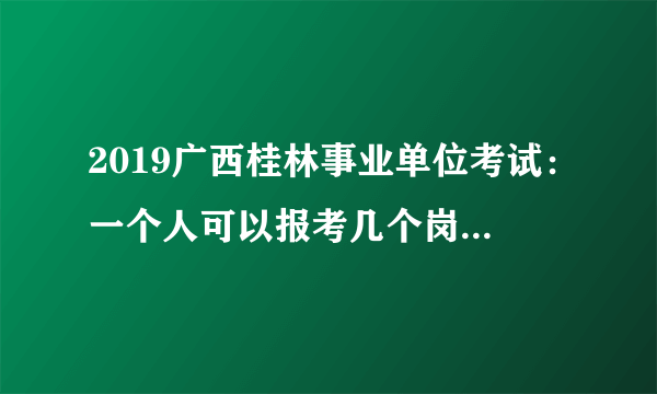 2019广西桂林事业单位考试：一个人可以报考几个岗位？可以改报吗？