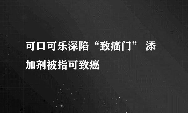 可口可乐深陷“致癌门” 添加剂被指可致癌