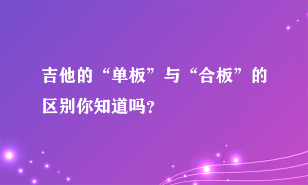 吉他的“单板”与“合板”的区别你知道吗？