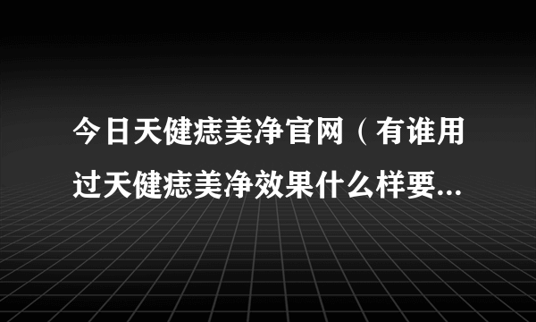 今日天健痣美净官网（有谁用过天健痣美净效果什么样要实例相告结果）