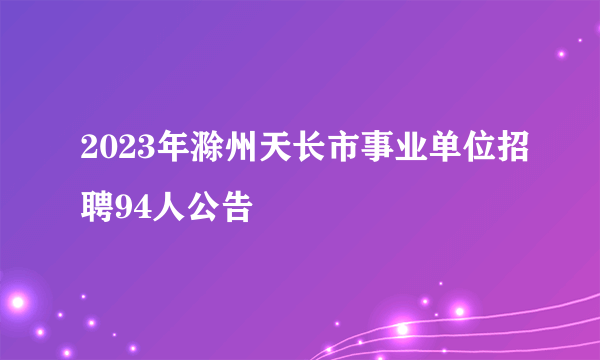 2023年滁州天长市事业单位招聘94人公告