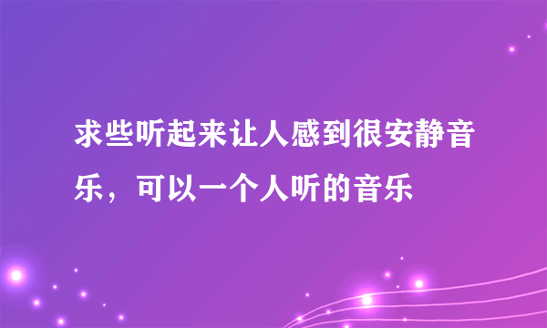 求些听起来让人感到很安静音乐，可以一个人听的音乐