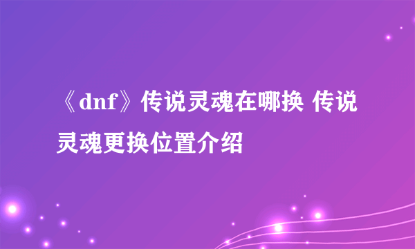 《dnf》传说灵魂在哪换 传说灵魂更换位置介绍