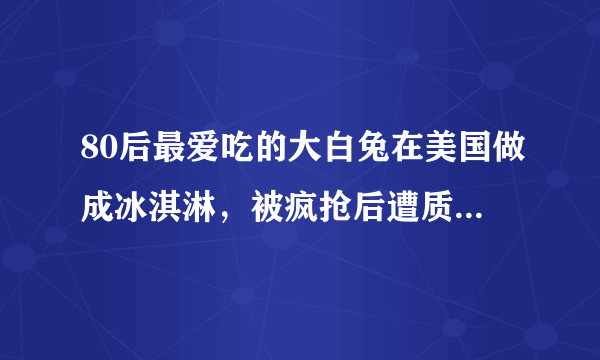 80后最爱吃的大白兔在美国做成冰淇淋，被疯抢后遭质疑是否侵权？